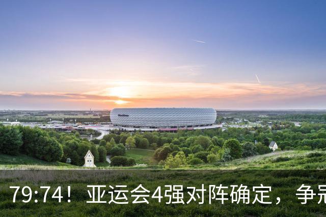 79:74！亚运会4强对阵确定，争冠球队退出竞争，中国男篮捡便宜